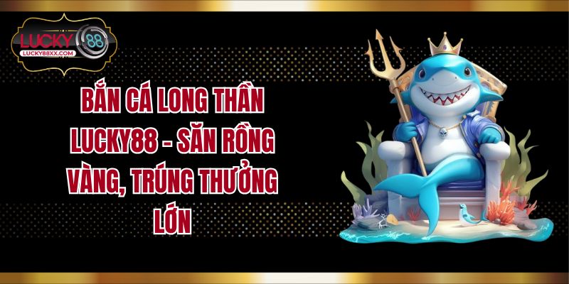 Bắn Cá Long Thần Lucky88 – Săn Rồng Vàng, Trúng Thưởng Lớn